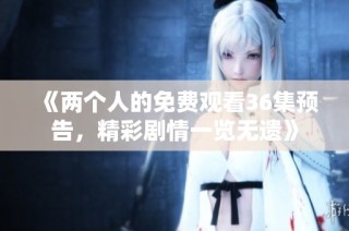 《两个人的免费观看36集预告，精彩剧情一览无遗》