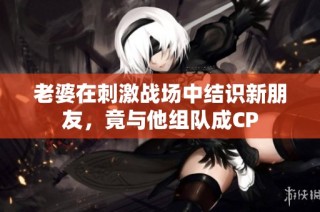 老婆在刺激战场中结识新朋友，竟与他组队成CP