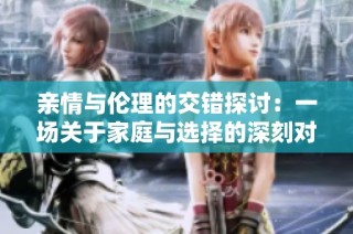 亲情与伦理的交错探讨：一场关于家庭与选择的深刻对话