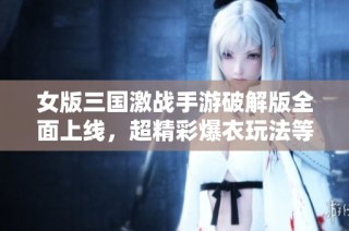 女版三国激战手游破解版全面上线，超精彩爆衣玩法等你来体验