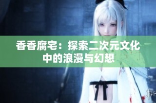 香香腐宅：探索二次元文化中的浪漫与幻想