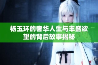 杨玉环的奢华人生与丰盛欲望的背后故事揭秘