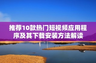 推荐10款热门短视频应用程序及其下载安装方法解读