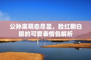 公孙离萌态尽显，脸红翻白眼的可爱表情包解析