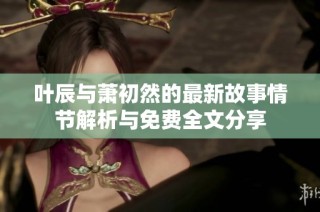叶辰与萧初然的最新故事情节解析与免费全文分享