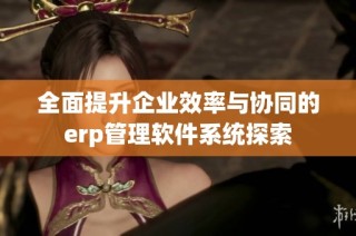 全面提升企业效率与协同的erp管理软件系统探索