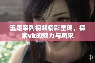 玉足系列视频精彩呈现，探索vk的魅力与风采