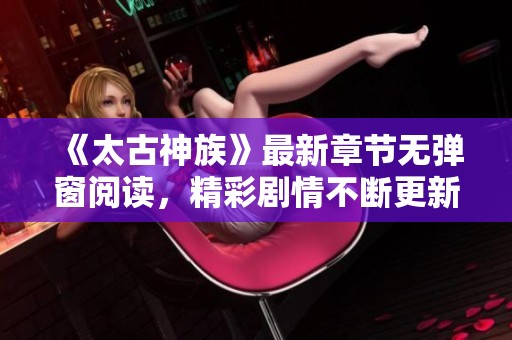 《太古神族》最新章节无弹窗阅读，精彩剧情不断更新中！