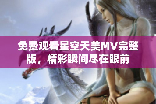 免费观看星空天美MV完整版，精彩瞬间尽在眼前