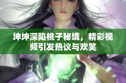坤坤深陷桃子秘境，精彩视频引发热议与欢笑