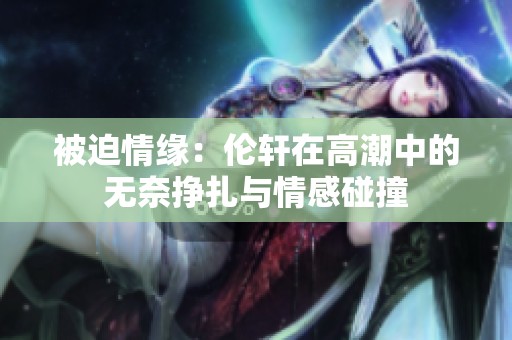 被迫情缘：伦轩在高潮中的无奈挣扎与情感碰撞