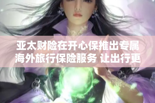 亚太财险在开心保推出专属海外旅行保险服务 让出行更安心