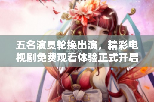 五名演员轮换出演，精彩电视剧免费观看体验正式开启！