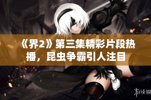 《界2》第三集精彩片段热播，昆虫争霸引人注目