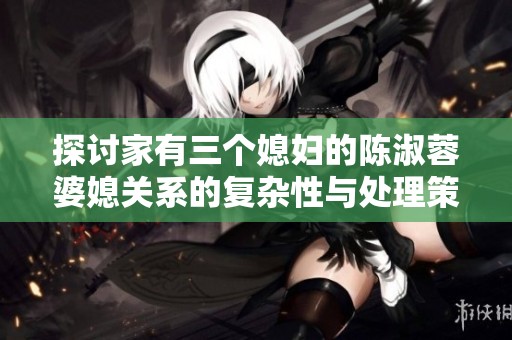 探讨家有三个媳妇的陈淑蓉婆媳关系的复杂性与处理策略