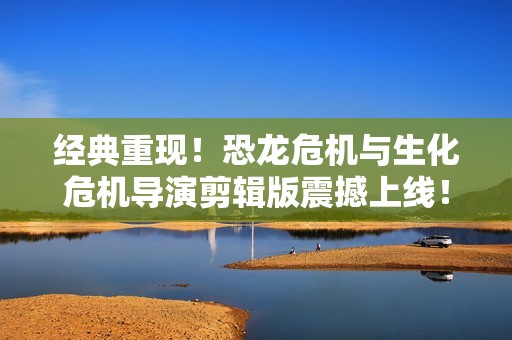 经典重现！恐龙危机与生化危机导演剪辑版震撼上线！