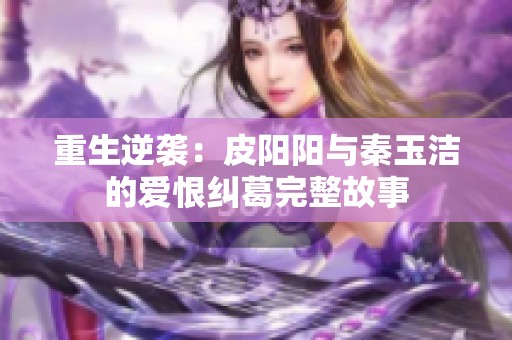 重生逆袭：皮阳阳与秦玉洁的爱恨纠葛完整故事