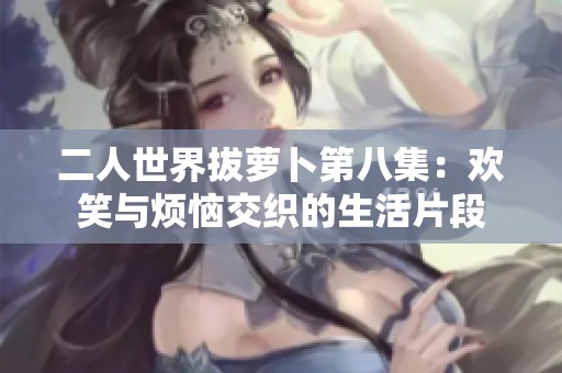 二人世界拔萝卜第八集：欢笑与烦恼交织的生活片段