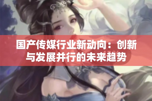 国产传媒行业新动向：创新与发展并行的未来趋势
