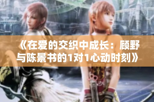 《在爱的交织中成长：顾野与陈景书的1对1心动时刻》