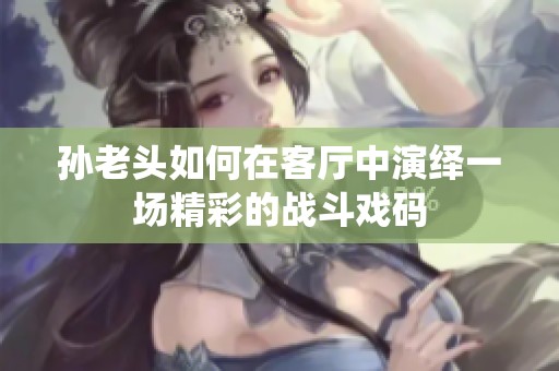 孙老头如何在客厅中演绎一场精彩的战斗戏码