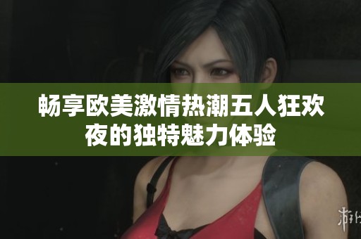 畅享欧美激情热潮五人狂欢夜的独特魅力体验
