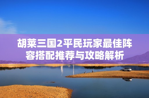 胡莱三国2平民玩家最佳阵容搭配推荐与攻略解析