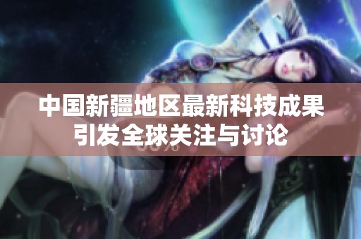 中国新疆地区最新科技成果引发全球关注与讨论