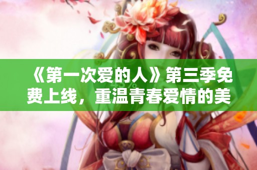 《第一次爱的人》第三季免费上线，重温青春爱情的美好时光
