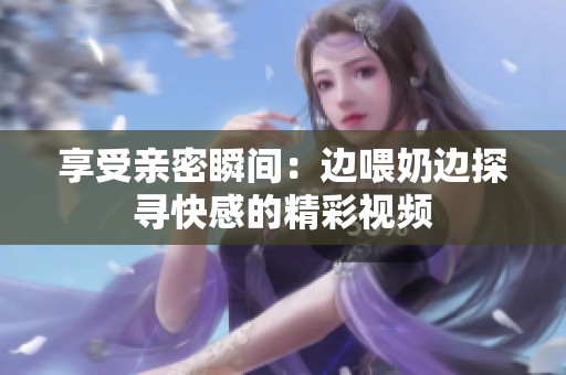 享受亲密瞬间：边喂奶边探寻快感的精彩视频