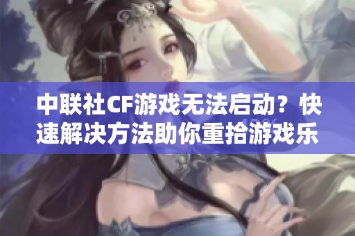 中联社CF游戏无法启动？快速解决方法助你重拾游戏乐趣！