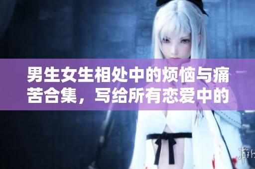 男生女生相处中的烦恼与痛苦合集，写给所有恋爱中的你