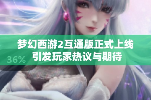 梦幻西游2互通版正式上线 引发玩家热议与期待