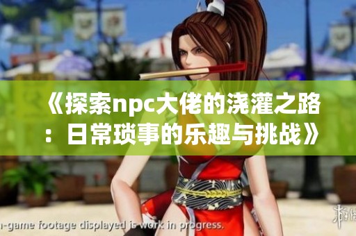 《探索npc大佬的浇灌之路：日常琐事的乐趣与挑战》