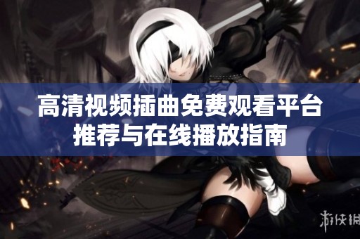 高清视频插曲免费观看平台推荐与在线播放指南