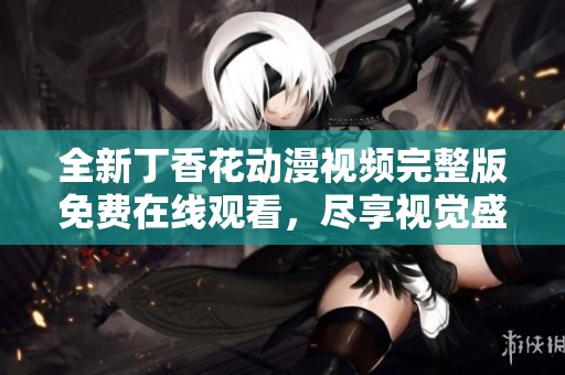 全新丁香花动漫视频完整版免费在线观看，尽享视觉盛宴