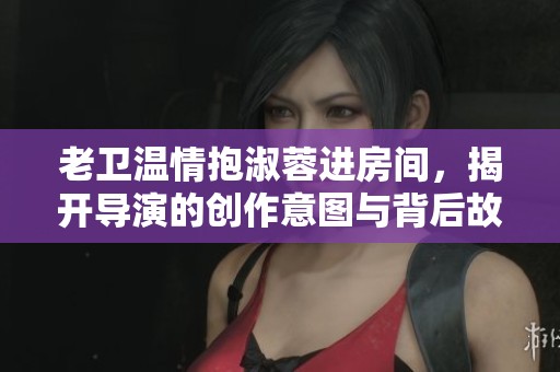 老卫温情抱淑蓉进房间，揭开导演的创作意图与背后故事