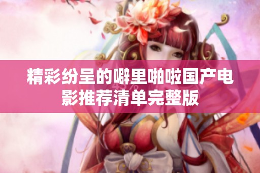 精彩纷呈的噼里啪啦国产电影推荐清单完整版