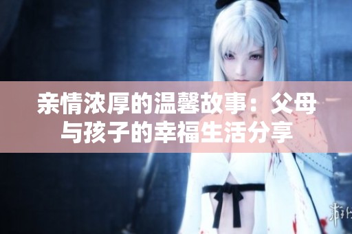 亲情浓厚的温馨故事：父母与孩子的幸福生活分享