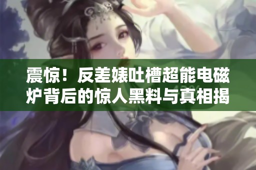 震惊！反差婊吐槽超能电磁炉背后的惊人黑料与真相揭秘