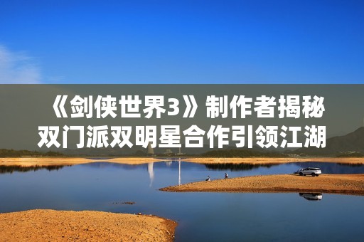 《剑侠世界3》制作者揭秘双门派双明星合作引领江湖新篇章