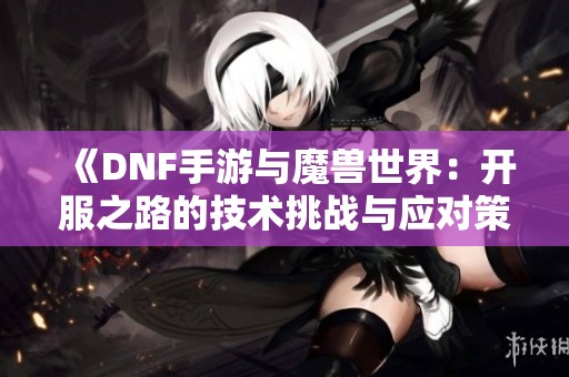 《DNF手游与魔兽世界：开服之路的技术挑战与应对策略》