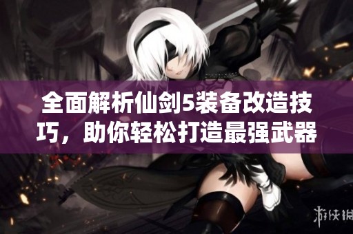 全面解析仙剑5装备改造技巧，助你轻松打造最强武器与防具