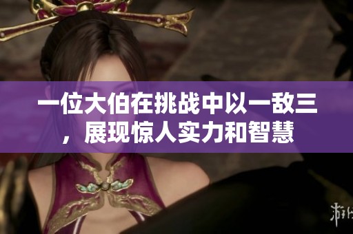 一位大伯在挑战中以一敌三，展现惊人实力和智慧