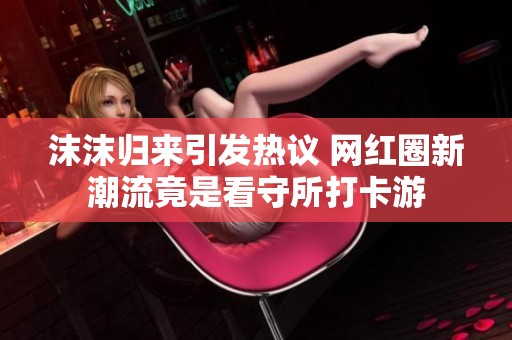 沫沫归来引发热议 网红圈新潮流竟是看守所打卡游