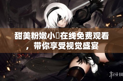 甜美粉嫩小泬在线免费观看，带你享受视觉盛宴