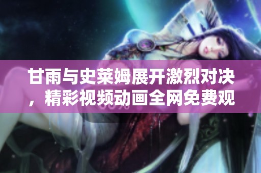 甘雨与史莱姆展开激烈对决，精彩视频动画全网免费观看