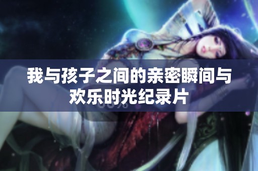 我与孩子之间的亲密瞬间与欢乐时光纪录片