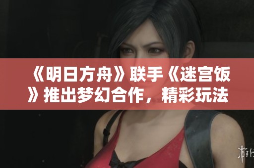 《明日方舟》联手《迷宫饭》推出梦幻合作，精彩玩法引热议！