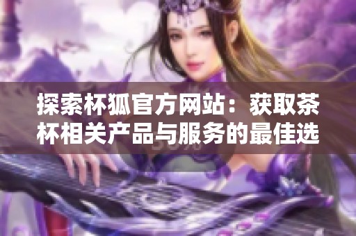 探索杯狐官方网站：获取茶杯相关产品与服务的最佳选择